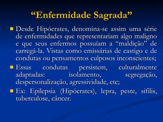 “ Enfermidade Sagrada” Desde Hipócrates, denomina-se assim uma série de enfermidades que representariam algo maligno e que seus enfermos possuíam a “maldição” de carregá-la. Vistas como emissárias de castigo e de condutas ou pensamentos culposos inconscientes; Essas condutas persistem, culturalmente adaptadas: isolamento, segregação, despersonalização, agressividade, etc; Ex: Epilepsia (Hipócrates), lepra, peste, sífilis, tuberculose, câncer. 