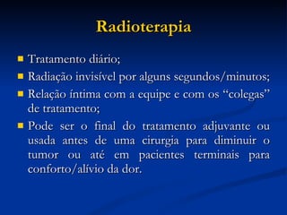Radioterapia Tratamento diário; Radiação invisível por alguns segundos/minutos; Relação íntima com a equipe e com os “colegas” de tratamento; Pode ser o final do tratamento adjuvante ou usada antes de uma cirurgia para diminuir o tumor ou até em pacientes terminais para conforto/alívio da dor. 