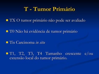 T - Tumor Primário TX O tumor primário não pode ser avaliado T0 Não há evidência de tumor primário Tis Carcinoma  in situ   T1, T2, T3, T4 Tamanho crescente e/ou extensão local do tumor primário.  
