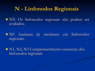 N - Linfonodos Regionais   NX Os linfonodos regionais não podem ser avaliados. N0 Ausência de metástase em linfonodos regionais. N1, N2, N3 Comprometimento crescente dos linfonodos regionais  