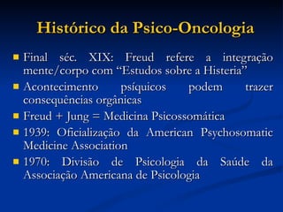 Histórico da Psico-Oncologia Final séc. XIX: Freud refere a integração mente/corpo com “Estudos sobre a Histeria” Acontecimento psíquicos podem trazer consequências orgânicas Freud + Jung = Medicina Psicossomática 1939: Oficialização da American Psychosomatic Medicine Association 1970: Divisão de Psicologia da Saúde da Associação Americana de Psicologia 