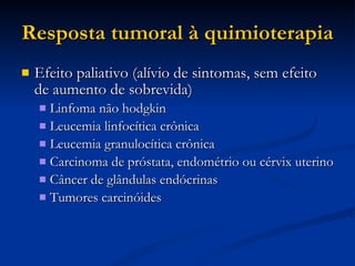 Resposta tumoral à quimioterapia Efeito paliativo (alívio de sintomas, sem efeito de aumento de sobrevida)‏ Linfoma não hodgkin Leucemia linfocítica crônica Leucemia granulocítica crônica Carcinoma de próstata, endométrio ou cérvix uterino Câncer de glândulas endócrinas Tumores carcinóides 
