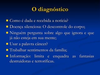 O diagnóstico Como é dada e recebida a notícia? Doença silenciosa: O descontrole do corpo; Ninguém pergunta sobre algo que ignora e que já não esteja em sua mente; Usar a palavra câncer? Trabalhar sentimentos da família; Informação: limita e enquadra as fantasias destruidoras e terroríficas. 