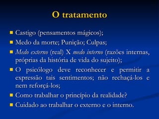 O tratamento Castigo (pensamentos mágicos); Medo da morte; Punição; Culpas; Medo externo  (real) X  medo interno  (razões internas, próprias da história de vida do sujeito); O psicólogo deve reconhecer e permitir a expressão tais sentimentos; não rechaçá-los e nem reforçá-los; Como trabalhar o princípio da realidade? Cuidado ao trabalhar o externo e o interno. 