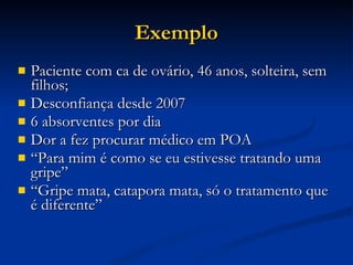 Exemplo Paciente com ca de ovário, 46 anos, solteira, sem filhos; Desconfiança desde 2007 6 absorventes por dia Dor a fez procurar médico em POA “ Para mim é como se eu estivesse tratando uma gripe” “ Gripe mata, catapora mata, só o tratamento que é diferente” 