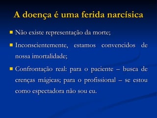 A doença é uma ferida narcísica Não existe representação da morte; Inconscientemente, estamos convencidos de nossa imortalidade; Confrontação real: para o paciente – busca de crenças mágicas; para o profissional – se estou como espectadora não sou eu. 