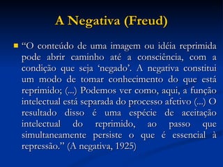 A Negativa (Freud)‏ “ O conteúdo de uma imagem ou idéia reprimida pode abrir caminho até a consciência, com a condição que seja ‘negado’. A negativa constitui um modo de tomar conhecimento do que está reprimido; (...) Podemos ver como, aqui, a função intelectual está separada do processo afetivo (...) O resultado disso é uma espécie de aceitação intelectual do reprimido, ao passo que simultaneamente persiste o que é essencial à repressão.” (A negativa, 1925)‏ 