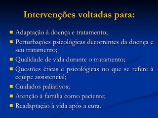 Intervenções voltadas para: Adaptação à doença e tratamento; Perturbações psicológicas decorrentes da doença e seu tratamento; Qualidade de vida durante o tratamento; Questões éticas e psicológicas no que se refere à equipe assistencial; Cuidados paliativos; Atenção à família como paciente; Readaptação à vida após a cura. 