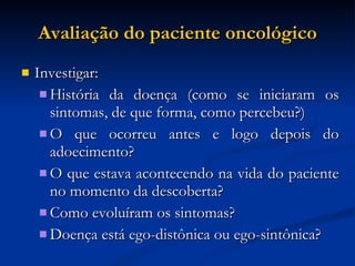 Avaliação do paciente oncológico Investigar: História da doença (como se iniciaram os sintomas, de que forma, como percebeu?)‏ O que ocorreu antes e logo depois do adoecimento? O que estava acontecendo na vida do paciente no momento da descoberta? Como evoluíram os sintomas? Doença está ego-distônica ou ego-sintônica? 