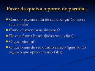 Fazer da queixa o ponto de partida... Como o paciente fala de sua doença? Como se refere a ela? Como descreve seus sintomas? De que forma busca ajuda (caso o faça); O que prioriza? O que omite de seu quadro clínico (questão do sigilo/o que optou em não falar). 