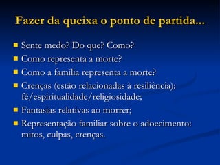 Fazer da queixa o ponto de partida... Sente medo? Do que? Como? Como representa a morte?  Como a família representa a morte? Crenças (estão relacionadas à resiliência): fé/espiritualidade/religiosidade; Fantasias relativas ao morrer; Representação familiar sobre o adoecimento: mitos, culpas, crenças. 