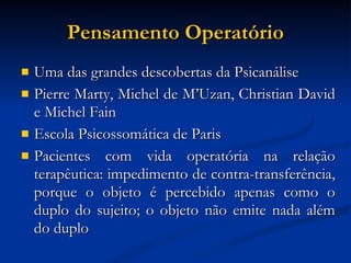 Pensamento Operatório Uma das grandes descobertas da Psicanálise Pierre Marty, Michel de M’Uzan, Christian David e Michel Fain Escola Psicossomática de Paris Pacientes com vida operatória na relação terapêutica: impedimento de contra-transferência, porque o objeto é percebido apenas como o duplo do sujeito; o objeto não emite nada além do duplo 