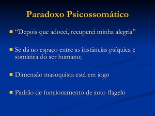 Paradoxo Psicossomático “ Depois que adoeci, recuperei minha alegria” Se dá no espaço entre as instâncias psíquica e somática do ser humano; Dimensão masoquista está em jogo Padrão de funcionamento de auto-flagelo 
