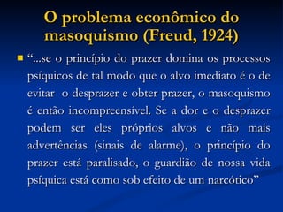 O problema econômico do masoquismo (Freud, 1924)‏ “ ...se o princípio do prazer domina os processos psíquicos de tal modo que o alvo imediato é o de evitar  o desprazer e obter prazer, o masoquismo é então incompreensível. Se a dor e o desprazer podem ser eles próprios alvos e não mais advertências (sinais de alarme), o princípio do prazer está paralisado, o guardião de nossa vida psíquica está como sob efeito de um narcótico” 
