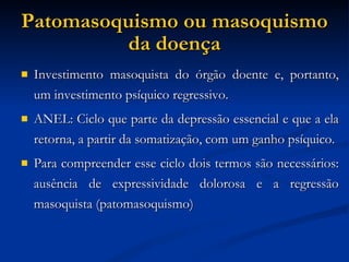 Patomasoquismo ou masoquismo da doença Investimento masoquista do órgão doente e, portanto, um investimento psíquico regressivo. ANEL: Ciclo que parte da depressão essencial e que a ela retorna, a partir da somatização, com um ganho psíquico. Para compreender esse ciclo dois termos são necessários: ausência de expressividade dolorosa e a regressão masoquista (patomasoquismo)‏ 