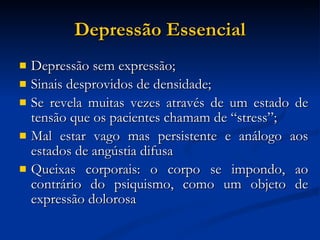 Depressão Essencial Depressão sem expressão; Sinais desprovidos de densidade; Se revela muitas vezes através de um estado de tensão que os pacientes chamam de “stress”; Mal estar vago mas persistente e análogo aos estados de angústia difusa Queixas corporais: o corpo se impondo, ao contrário do psiquismo, como um objeto de expressão dolorosa 