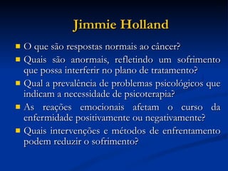 Jimmie Holland O que são respostas normais ao câncer? Quais são anormais, refletindo um sofrimento que possa interferir no plano de tratamento? Qual a prevalência de problemas psicológicos que indicam a necessidade de psicoterapia? As reações emocionais afetam o curso da enfermidade positivamente ou negativamente? Quais intervenções e métodos de enfrentamento podem reduzir o sofrimento? 