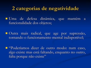 2 categorias de negatividade Uma de defesa dinâmica, que mantém a funcionalidade dos objetos; Outra mais radical, que age por supressão, tornando o funcionamento mental indisponível; “ Poderíamos dizer de outro modo: num caso, algo existe mas está faltando, enquanto no outro, falta porque não existe”  