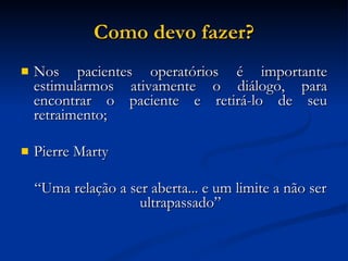 Como devo fazer? Nos pacientes operatórios é importante estimularmos ativamente o diálogo, para encontrar o paciente e retirá-lo de seu retraimento; Pierre Marty “ Uma relação a ser aberta... e um limite a não ser ultrapassado” 