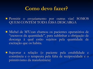 Como devo fazer? Permitir o esvaziamento por outras vias! SOMOS QUEM CONTÉM TODA ESSA DESCARGA Michel de M’Uzan chamou os pacientes operatórios de “escravos da quantidade”, para sublinhar a obrigação de descarga à qual estão sujeitos pela quantidade de excitação que os habita. Suportar a relação (o paciente pela estabilidade e constância e o terapeuta pela falta de reciprocidade e o primitivismo da transferência)‏ 