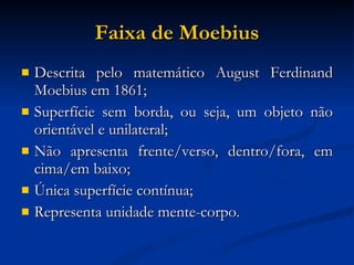 Faixa de Moebius Descrita pelo matemático August Ferdinand Moebius em 1861; Superfície sem borda, ou seja, um objeto não orientável e unilateral; Não apresenta frente/verso, dentro/fora, em cima/em baixo; Única superfície contínua; Representa unidade mente-corpo. 