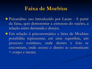 Faixa de Moebius Psicanálise: uso introduzido por Lacan - A partir da faixa, quis demonstrar a estrutura do sujeito, a relação entre demanda e desejo; Em relação à psicossomática a faixa de Moebius possibilita representar, em uma superfície, um processo contínuo, onde dentro e fora se encontram, onde avesso e direito se comunicam = corpo e mente. 