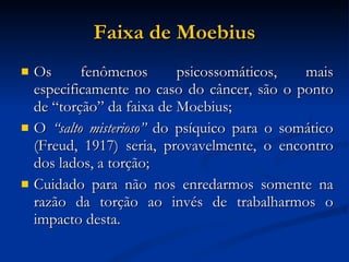 Faixa de Moebius Os fenômenos psicossomáticos, mais especificamente no caso do câncer, são o ponto de “torção” da faixa de Moebius; O  “salto misterioso”  do psíquico para o somático (Freud, 1917) seria, provavelmente, o encontro dos lados, a torção; Cuidado para não nos enredarmos somente na razão da torção ao invés de trabalharmos o impacto desta. 