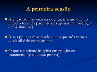 A primeira sessão Atenção ao histórico da doença, mesmo que no início o foco do paciente seja apenas na ronologia e nos sintomas; Ir aos poucos mostrando que o que nós vamos ouvir ali é de outra ordem O que o paciente imagina em relação ao tratamento (o que está por vir)‏ 