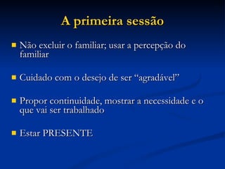 A primeira sessão Não excluir o familiar; usar a percepção do familiar Cuidado com o desejo de ser “agradável” Propor continuidade, mostrar a necessidade e o que vai ser trabalhado Estar PRESENTE 