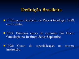 Definição Brasileira 1° Encontro Brasileiro de Psico-Oncologia: 1989, em Curitiba 1993: Primeiro curso de extensão em Psico-Oncologia no Instituto Sedes Sapientiae 1998: Curso de especialização na mesma instituição  