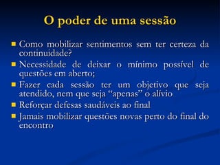 O poder de uma sessão Como mobilizar sentimentos sem ter certeza da continuidade? Necessidade de deixar o mínimo possível de questões em aberto; Fazer cada sessão ter um objetivo que seja atendido, nem que seja “apenas” o alívio Reforçar defesas saudáveis ao final Jamais mobilizar questões novas perto do final do encontro 