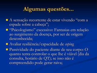 Algumas questões... A sensação recorrente de estar vivendo “com a espada sobre a cabeça”; “ Psicologismo” excessivo: Fantasias em relação ao surgimento da doença, por ser de origem desconhecida; Avaliar resiliência/capacidade de  coping Passividade do paciente diante de seu corpo: O quanto tenta controlar o que lhe é viável (dia da consulta, horário de QT); se isso não é compreendido pode gerar raiva; 