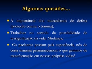 Algumas questões... A importância dos mecanismos de defesa (proteção contra o trauma); Trabalhar no sentido da possibilidade de ressignificação da vida: Mudança; Os pacientes passam pela experiência, nós de certa maneira permanecemos: o que geramos de transformação em nossas próprias vidas? 