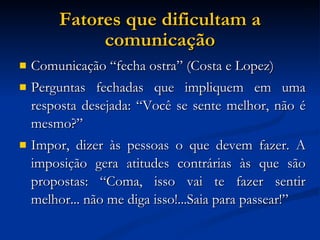 Fatores que dificultam a comunicação Comunicação “fecha ostra” (Costa e Lopez)‏ Perguntas fechadas que impliquem em uma resposta desejada: “Você se sente melhor, não é mesmo?” Impor, dizer às pessoas o que devem fazer. A imposição gera atitudes contrárias às que são propostas: “Coma, isso vai te fazer sentir melhor... não me diga isso!...Saia para passear!” 