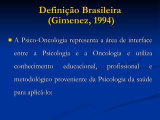 Definição Brasileira  (Gimenez, 1994)‏ A Psico-Oncologia representa a área de interface entre a Psicologia e a Oncologia e utiliza conhecimento educacional, profissional e metodológico proveniente da Psicologia da saúde para aplicá-lo: 