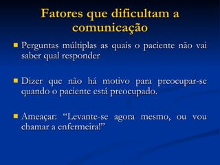 Fatores que dificultam a comunicação Perguntas múltiplas as quais o paciente não vai saber qual responder Dizer que não há motivo para preocupar-se quando o paciente está preocupado. Ameaçar: “Levante-se agora mesmo, ou vou chamar a enfermeira!” 