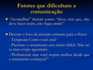 Fatores que dificultam a comunicação “ Aconselhar” demais como: “deve, tem que, não deve fazer assim, não fique assim” Desviar o foco de atenção somente para o físico: - Terapeuta: Como você está?  - Paciente: o tratamento está muito difícil. Não sei se meu corpo aguentará.  - Profissional: mas você respira melhor desde que o tratamento começou?” 