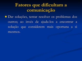 Fatores que dificultam a comunicação Dar soluções, tentar resolver os problemas dos outros; ao invés de ajuda-los a encontrar a solução que considerem mais oportuna a si mesmos. 