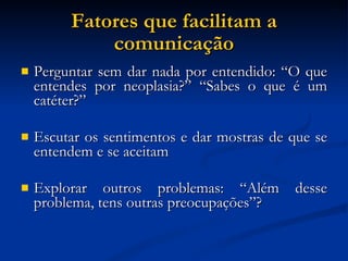 Fatores que facilitam a comunicação Perguntar sem dar nada por entendido: “O que entendes por neoplasia?” “Sabes o que é um catéter?” Escutar os sentimentos e dar mostras de que se entendem e se aceitam Explorar outros problemas: “Além desse problema, tens outras preocupações”? 