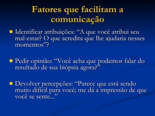 Fatores que facilitam a comunicação Identificar atribuições: “A que você atribui seu mal-estar? O que acredita que lhe ajudaria nesses momentos”? Pedir opinião: “Você acha que podemos falar do resultado de sua biópsia agora?” Devolver percepções: “Parece que está sendo muito difícil para você; me dá a impressão de que você se sente...” 
