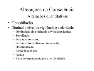 Alterações da Consciência
Alterações quantitativas
• Obnubilação
• Diminui o nível de vigilância e a claridade
– Diminuição da nitidez da atividade psíquica
– Sonolência,
– Pensamento lento,
– Pensamento confuso ou incoerente,
– Desorientação
– Perda da atenção
– Apatia
– Falta de espontaneidade e perplexidade
 