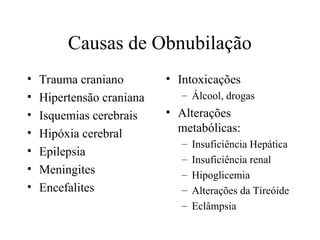 Causas de Obnubilação
• Trauma craniano
• Hipertensão craniana
• Isquemias cerebrais
• Hipóxia cerebral
• Epilepsia
• Meningites
• Encefalites
• Intoxicações
– Álcool, drogas
• Alterações
metabólicas:
– Insuficiência Hepática
– Insuficiência renal
– Hipoglicemia
– Alterações da Tireóide
– Eclâmpsia
 