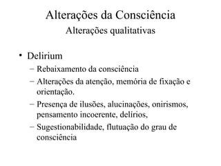 Alterações da Consciência
Alterações qualitativas
• Delirium
– Rebaixamento da consciência
– Alterações da atenção, memória de fixação e
orientação.
– Presença de ilusões, alucinações, onirismos,
pensamento incoerente, delírios,
– Sugestionabilidade, flutuação do grau de
consciência
 