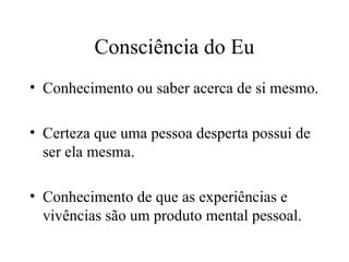 Consciência do Eu
• Conhecimento ou saber acerca de si mesmo.
• Certeza que uma pessoa desperta possui de
ser ela mesma.
• Conhecimento de que as experiências e
vivências são um produto mental pessoal.
 