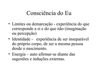 Consciência do Eu
• Limites ou demarcação - experiência do que
corresponde a si e do que não (imaginação
ou percepção)
• Identidade - experiência de ser inseparável
do próprio corpo, de ser a mesma pessoa
desde o nascimento.
• Energia – auto afirmar-se diante das
sugestões e induções externas.
 