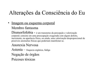 Alterações da Consciência do Eu
• Imagem ou esquema corporal
Membro fantasma
Dismorfofobia - é um transtorno da percepção e valorização
corporal; consiste em uma preocupação exagerada com algum defeito,
inexistente, na aparência física, ou ainda, uma valorização desproporcional de
possíveis anomalias físicas que poderiam manifestar-se.
Anorexia Nervosa
Astenia – fraqueza orgânica, fadiga
Negação de órgãos
Psicoses tóxicas
 