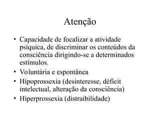 Atenção
• Capacidade de focalizar a atividade
psíquica, de discriminar os conteúdos da
consciência dirigindo-se a determinados
estímulos.
• Voluntária e espontânea
• Hipoprossexia (desinteresse, déficit
intelectual, alteração da consciência)
• Hiperprossexia (distraibilidade)
 