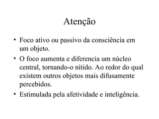 Atenção
• Foco ativo ou passivo da consciência em
um objeto.
• O foco aumenta e diferencia um núcleo
central, tornando-o nítido. Ao redor do qual
existem outros objetos mais difusamente
percebidos.
• Estimulada pela afetividade e inteligência.
 