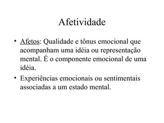 Afetividade
• Afetos: Qualidade e tônus emocional que
acompanham uma idéia ou representação
mental. É o componente emocional de uma
idéia.
• Experiências emocionais ou sentimentais
associadas a um estado mental.
 
