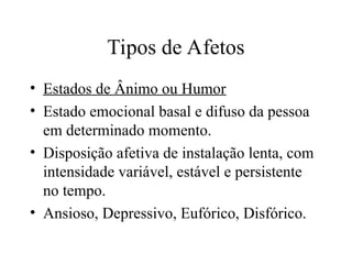 Tipos de Afetos
• Estados de Ânimo ou Humor
• Estado emocional basal e difuso da pessoa
em determinado momento.
• Disposição afetiva de instalação lenta, com
intensidade variável, estável e persistente
no tempo.
• Ansioso, Depressivo, Eufórico, Disfórico.
 